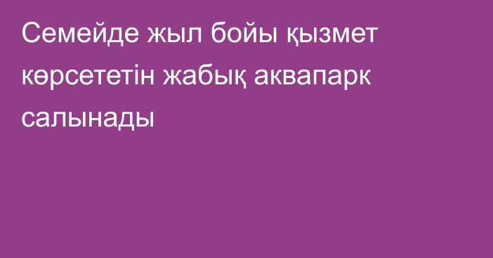 Семейде жыл бойы қызмет көрсететін жабық аквапарк салынады