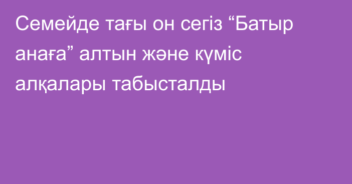 Семейде тағы он сегіз “Батыр анаға” алтын және күміс алқалары табысталды