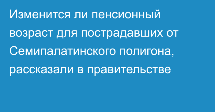 Изменится ли пенсионный возраст для пострадавших от Семипалатинского полигона, рассказали в правительстве