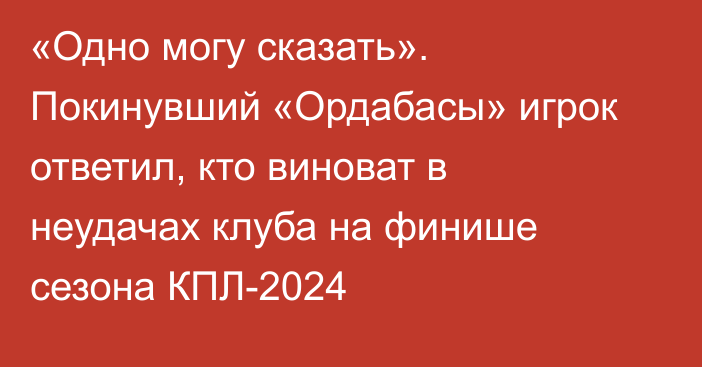 «Одно могу сказать». Покинувший «Ордабасы» игрок ответил, кто виноват в неудачах клуба на финише сезона КПЛ-2024