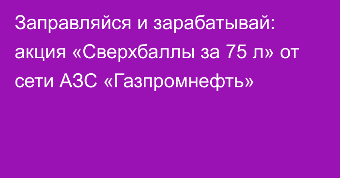 Заправляйся и зарабатывай: акция «Сверхбаллы за 75 л» от сети АЗС «Газпромнефть»