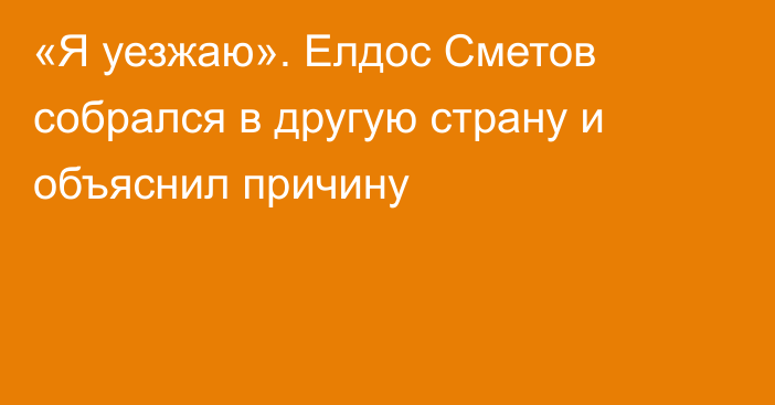 «Я уезжаю». Елдос Сметов собрался в другую страну и объяснил причину