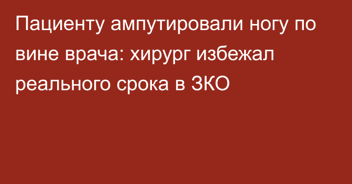 Пациенту ампутировали ногу по вине врача: хирург избежал реального срока в ЗКО