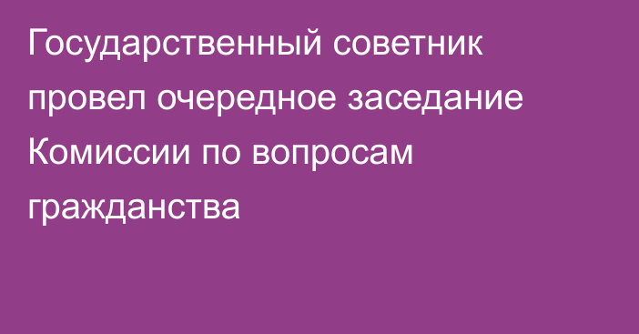 Государственный советник провел очередное заседание Комиссии по вопросам гражданства