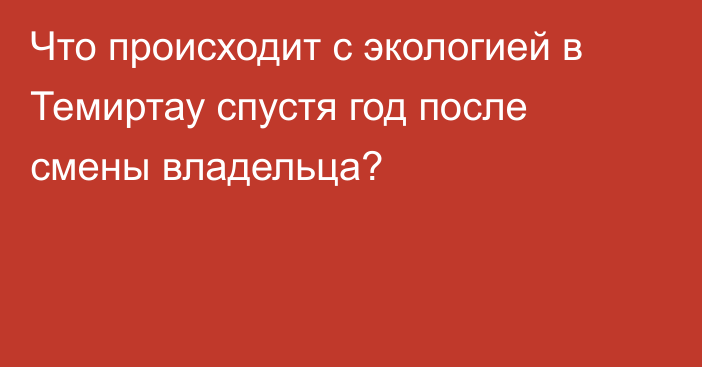 Что происходит с экологией в Темиртау спустя год после смены владельца?