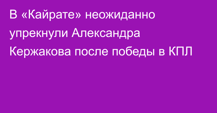 В «Кайрате» неожиданно упрекнули Александра Кержакова после победы в КПЛ