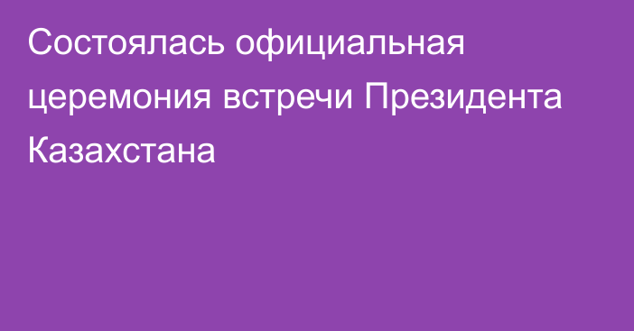 Состоялась официальная церемония встречи Президента Казахстана