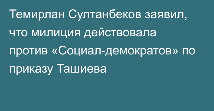 Темирлан Султанбеков заявил, что милиция действовала против «Социал-демократов» по приказу Ташиева