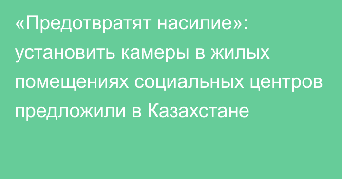 «Предотвратят насилие»: установить камеры в жилых помещениях социальных центров предложили в Казахстане