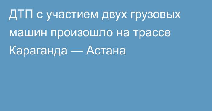 ДТП с участием двух грузовых машин произошло на трассе Караганда — Астана