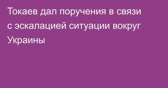 Токаев дал поручения в связи с эскалацией ситуации вокруг Украины