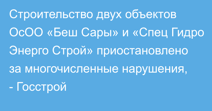 Строительство двух объектов ОсОО «Беш Сары» и «Спец Гидро Энерго Строй» приостановлено за многочисленные нарушения, - Госстрой