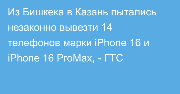 Из Бишкека в Казань пытались незаконно вывезти 14 телефонов марки iPhone 16 и iPhone 16 ProMax, - ГТС