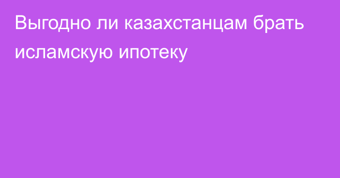 Выгодно ли казахстанцам брать исламскую ипотеку