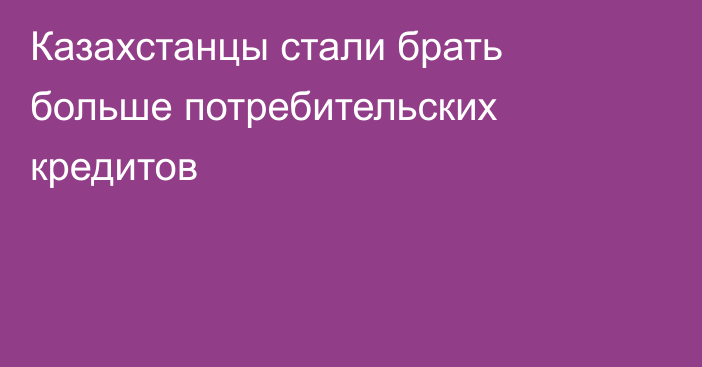 Казахстанцы стали брать больше потребительских кредитов