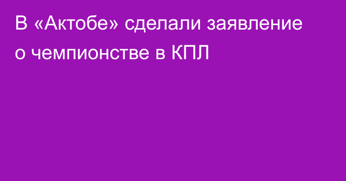 В «Актобе» сделали заявление о чемпионстве в КПЛ