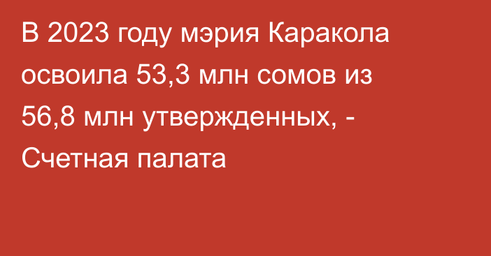 В 2023 году мэрия Каракола освоила 53,3 млн сомов из 56,8 млн утвержденных, - Счетная палата