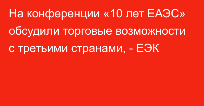 На конференции «10 лет ЕАЭС» обсудили торговые возможности  с третьими странами, - ЕЭК