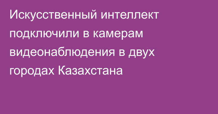 Искусственный интеллект подключили в камерам видеонаблюдения в двух городах Казахстана