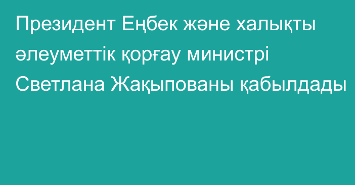 Президент Еңбек және халықты әлеуметтік қорғау министрі Светлана Жақыпованы қабылдады