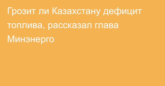 Грозит ли Казахстану дефицит топлива, рассказал глава Минэнерго