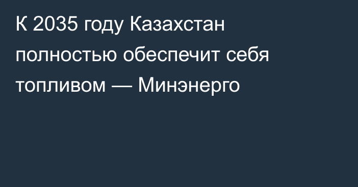 К 2035 году Казахстан полностью обеспечит себя топливом — Минэнерго