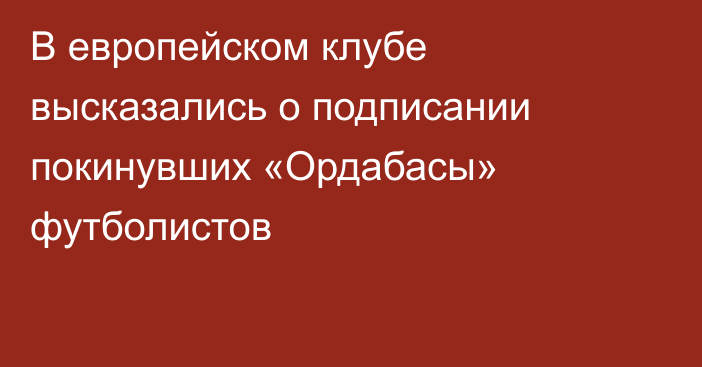 В европейском клубе высказались о подписании покинувших «Ордабасы» футболистов