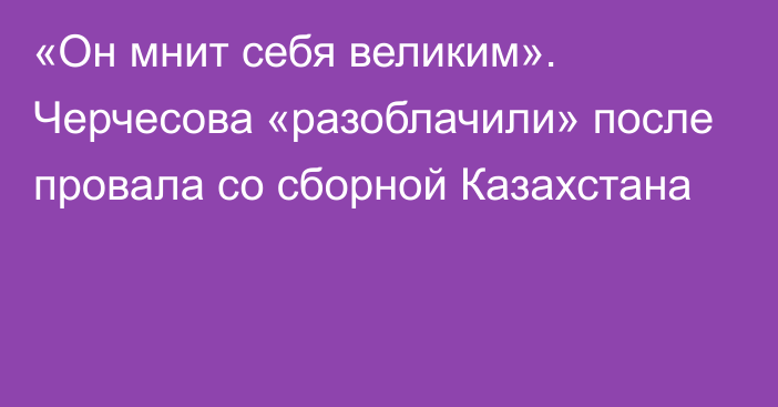 «Он мнит себя великим». Черчесова «разоблачили» после провала со сборной Казахстана