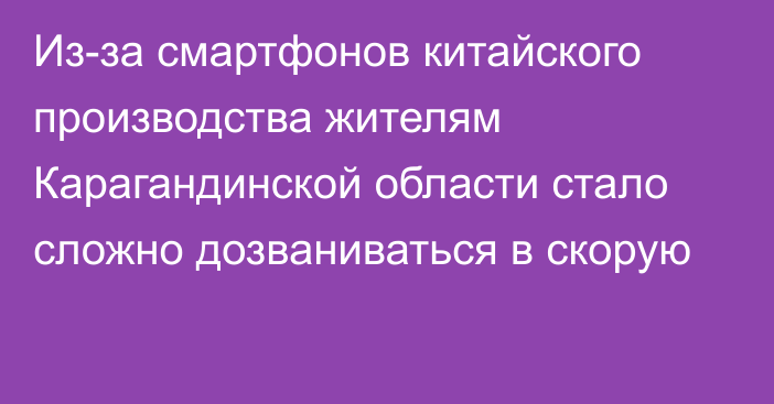 Из-за смартфонов китайского производства жителям Карагандинской области стало сложно дозваниваться в скорую