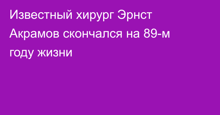 Известный хирург Эрнст Акрамов скончался на 89-м году жизни