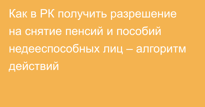 Как в РК получить разрешение на снятие пенсий и пособий недееспособных лиц – алгоритм действий