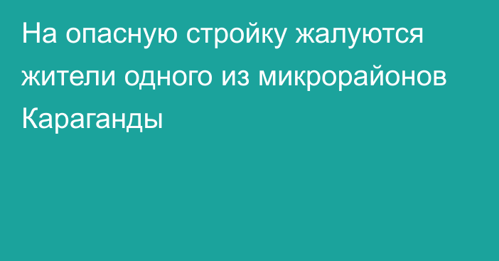 На опасную стройку жалуются жители одного из микрорайонов Караганды