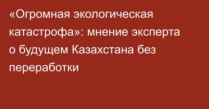 «Огромная экологическая катастрофа»: мнение эксперта о будущем Казахстана без переработки