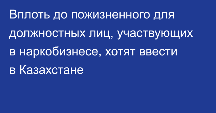 Вплоть до пожизненного для должностных лиц, участвующих в наркобизнесе, хотят ввести в Казахстане