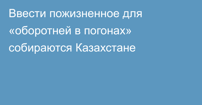 Ввести пожизненное для «оборотней в погонах» собираются Казахстане