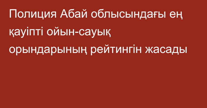 Полиция Абай облысындағы ең қауіпті ойын-сауық орындарының рейтингін жасады