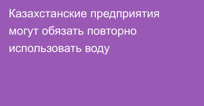 Казахстанские предприятия могут обязать повторно использовать воду