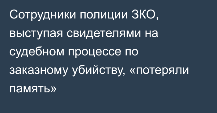 Сотрудники полиции ЗКО, выступая свидетелями на судебном процессе по заказному убийству, «потеряли память»