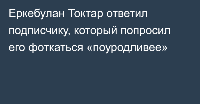 Еркебулан Токтар ответил подписчику, который попросил его фоткаться «поуродливее»