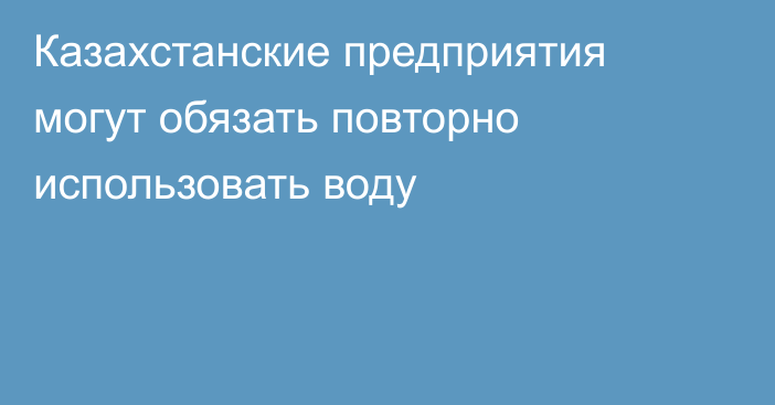 Казахстанские предприятия могут обязать повторно использовать воду