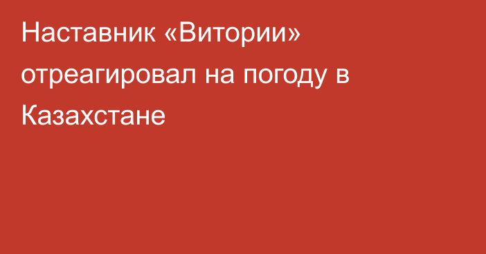 Наставник «Витории» отреагировал на погоду в Казахстане