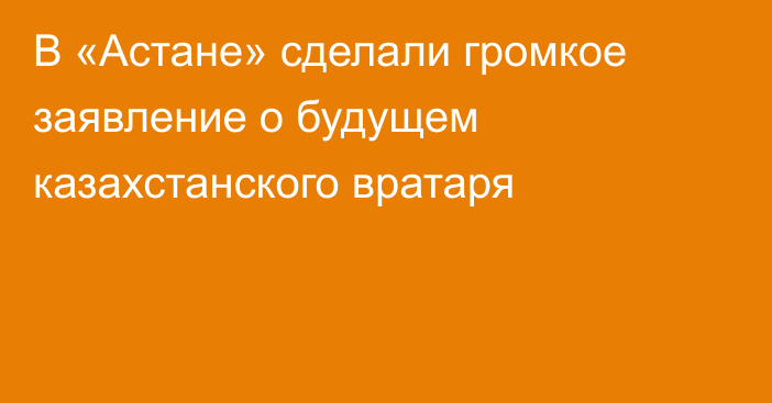 В «Астане» сделали громкое заявление о будущем казахстанского вратаря