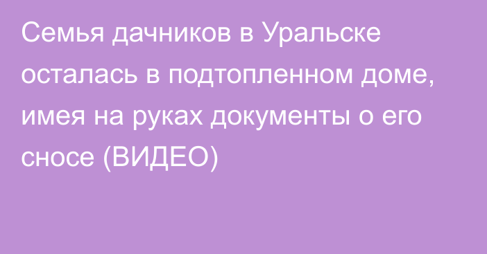 Семья дачников в Уральске осталась в подтопленном доме, имея на руках документы о его сносе (ВИДЕО)