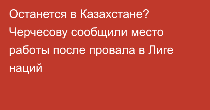 Останется в Казахстане? Черчесову сообщили место работы после провала в Лиге наций