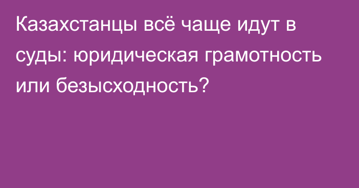 Казахстанцы всё чаще идут в суды: юридическая грамотность или безысходность?