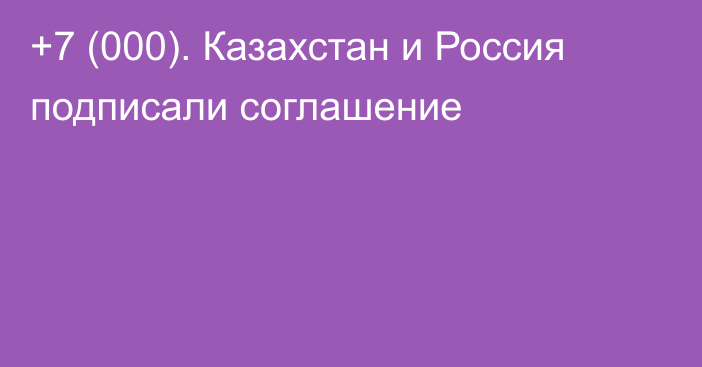 +7 (000). Казахстан и Россия подписали соглашение