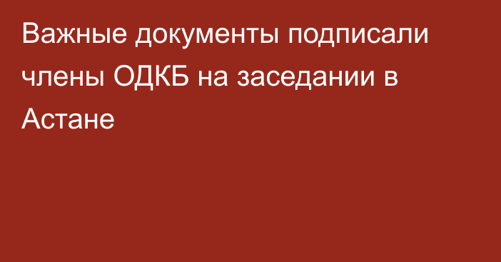 Важные документы подписали члены ОДКБ на заседании в Астане