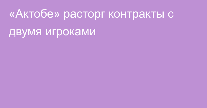 «Актобе» расторг контракты с двумя игроками