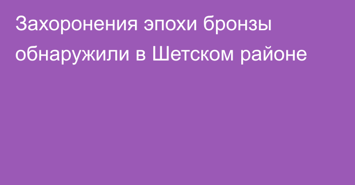 Захоронения эпохи бронзы обнаружили в Шетском районе