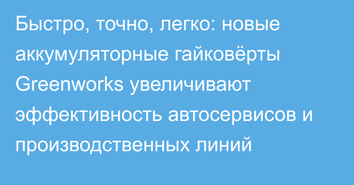 Быстро, точно, легко: новые аккумуляторные гайковёрты Greenworks увеличивают эффективность автосервисов и производственных линий